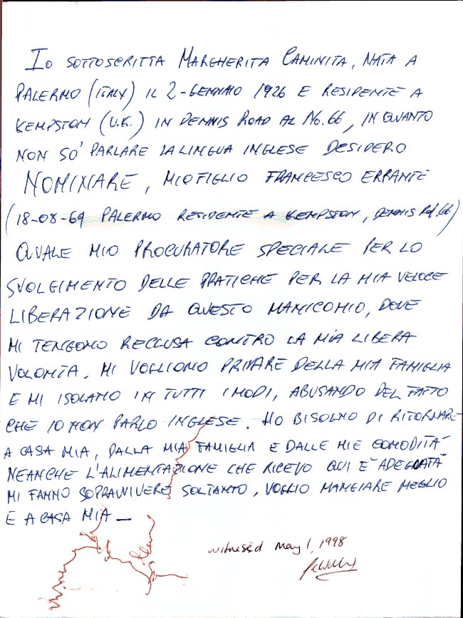 I, the undersigning, Margherita Caminita, born in Palermo (Italy) on January the 2nd. 1926
 and residing at 66, Dennis Road Kempston (U.K.), being unable to speak english, wish to appoint my son, Francesco Errante, (18/08/1969, of 66, Dennis Road, Kempston) as my attorney in the procedings for my speedy liberation from this madhouse, where they keep me detained against my own free will . 
They want to deprive me from my family and isolate me by every possible means,
taking advantage of the fact thet I cannot speak english .
I need to come back home to my family and to my comforts .
Not even the feeding I receive in here is adequate, I can barely survive on it.I want to be able to eating better and in my own home. Signed by Margherita Caminita on May the 1st.1998